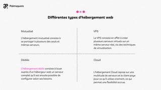 Différentes types d'hébergement web
Mutualisé
Dédiés
VPS
Cloud
L’hébergement Cloud repose sur une
multitude de serveurs et le client paye
pour ce qu’il utilise vraiment, ce qui
permet une flexibilité accrue.
Le VPS consiste en effet à créer
plusieurs serveurs virtuels sur un
même serveur réel, via des techniques
de virtualisation.
L’hébergement mutualisé consiste à
se partager à plusieurs des seuls et
mêmes serveurs.
L’hébergement dédié consiste à louer
auprès d’un hébergeur web un serveur
complet qu’il est ensuite possible de
configurer selon ses besoins.
 