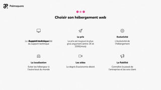 Choisir son hébergement web
Les aides
Le degré d’autonomie désiré
La fiabilité
Connaître le passé de
l’entreprise et les avis client
La localisation
Eviter les hébergeur à
l’autre bout du monde
Support technique
La disponibilité et la qualité
du support technique
Le prix
Le prix est toujours le plus
gros argument (entre 2€ et
200€/mois)
Evolutivité
L’évolutivité de
l'hébergement
 