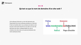 Une adresse internet ou nom de domaine est
l’équivalent de votre adresse postale sur internet.
C’est la manière dont vos contacts et clients vont
trouver votre site internet sur le web. Un nom de
domaine est donc indispensable lors de la
création de votre site ou la personnalisation de
votre adresse email.
Qu'est-ce que le nom de domaine d'un site web ?
 