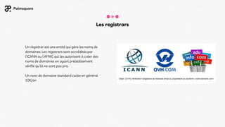 Un registrar est une entité qui gère les noms de
domaines. Les registrars sont accrédités par
l’ICANN ou l’AFNIC qui les autorisent à créer des
noms de domaines en ayant préalablement
vérifié qu'ils ne sont pas pris.
Un nom de domaine standard coûte en général
10€/an
Les registrars
 