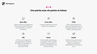 Une partie avec six points et icônes
Footer
Footer signifie pied de page
en anglais. C’est la dernière
section d’une page web, se
trouvant généralement sous
le corps du texte.
Header
Entête en français, contenu
situé tout en haut de vos
pages et regroupant
généralement votre logo et
menu
CSS
Le CSS est un langage de
programmation. Il permet
de modifier et de séparer la
mise en page d’un
document HTML.
Back office
Tableau de bord ou Dashboard,
c’est depuis le back-office que
vous administrer votre site
WordPress.
Front office
La partie visible de votre site
web par les utilisateurs
HTML
HTML signifie HyperText
Markup Language. C’est un
langage utilisé pour écrire le
contenu des pages web.
 