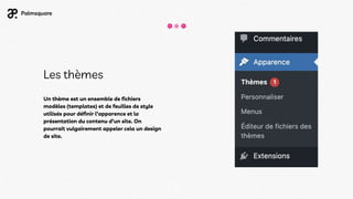 Les thèmes
Un thème est un ensemble de fichiers
modèles (templates) et de feuilles de style
utilisés pour définir l’apparence et la
présentation du contenu d’un site. On
pourrait vulgairement appeler cela un design
de site.
 