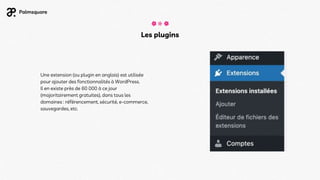Les plugins
Une extension (ou plugin en anglais) est utilisée
pour ajouter des fonctionnalités à WordPress.
Il en existe près de 60 000 à ce jour
(majoritairement gratuites), dans tous les
domaines : référencement, sécurité, e-commerce,
sauvegardes, etc.
 