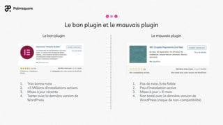 Le bon plugin et le mauvais plugin
Le bon plugin Le mauvais plugin
1. Très bonne note
2. +5 Millions d'installations actives
3. Mises à jour récente
4. Tester avec la dernière version de
WordPress
1. Pas de note / très faible
2. Peu d'installation active
3. Mises à jour > 6 mois
4. Non testé avec la dernière version de
WordPress (risque de non-compatibilité)
 