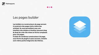 Les pages builder
Les builders ou constructeurs de page servent
à construire des pages (voire même des
articles). Ils vous permettent avec une
interface très simple et intuitive (souvent drag
& drop) de créer des mises en forme complexes
pour vos pages.
Il existe de nombreux constructeurs de page,
sous forme de plugins le plus souvent, certains
sont même partie intégrante des thèmes.
 