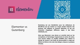 Gutenberg est une bénédiction pour les utilisateurs de
WordPress qui qui veulent un moyen simple d'ajouter des
boutons, des tableaux et d'autres éléments, ou qui ont
l'intention d'appliquer différents styles à des blocs
individuels, etc.
Alors que Elementor vous donne un contrôle total sur les
conceptions, le formatage, l'espacement et autres. En outre,
vous pouvez utiliser un modèle prédéfini pour réduire la
charge de travail. Il est facile de personnaliser le style par
défaut du thème et de créer des designs uniques en quelques
minutes.
Elementor vs
Gutenberg
 
