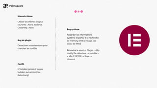 Utiliser les thèmes les plus
courants : Astra, Kadance ,
OcéanWp , Neve
Mauvais thème
Désactiver vos extensions pour
chercher les conflits
Bug de plugin
N’installez jamais 2 pages
builders sur un site (hos
Gutenberg)
Conflit
Regarder les informations
système et partez à la recherche
de memory limit (si rouge, pas
assez de RAM)
Résoudre le souci -> Plugin -> Wp
config file rédacteur -> installer -
> Min 128/256 -> Save ->
Uninstal
Bug système
 
