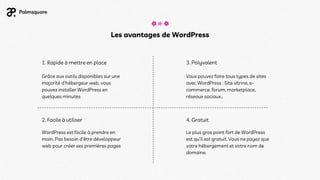 Les avantages de WordPress
1. Rapide à mettre en place
2. Facile à utiliser
3. Polyvalent
4. Gratuit
Le plus gros point fort de WordPress
est qu’il est gratuit. Vous ne payez que
votre hébergement et votre nom de
domaine.
Vous pouvez faire tous types de sites
avec WordPress : Site vitrine, e-
commerce, forum, marketplace,
réseaux sociaux…
Grâce aux outils disponibles sur une
majorité d'hébergeur web, vous
pouvez installer WordPress en
quelques minutes
WordPress est facile à prendre en
main. Pas besoin d'être développeur
web pour créer ses premières pages
 