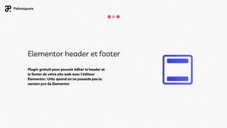 Elementor header et footer
Plugin gratuit pour pouvoir éditer le header et
le footer de votre site web avec l’éditeur
Elementor. Utile quand on ne possède pas la
version pro de Elementor
 