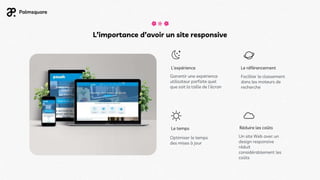 L’importance d’avoir un site responsive
Optimiser le temps
des mises à jour
Réduire les coûts
Un site Web avec un
design responsive
réduit
considérablement les
coûts
L’expérience
Garantir une expérience
utilisateur parfaite quel
que soit la taille de l’écran
Le référencement
Faciliter le classement
dans les moteurs de
recherche
Le temps
 