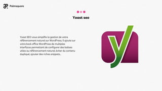 Yoast seo
Yoast SEO vous simplifie la gestion de votre
référencement naturel sur WordPress. Il ajoute sur
votre back office WordPress de multiples
interfaces permettant de configurer des balises
utiles au référencement naturel, éviter du contenu
dupliqué, ajouter des riches snippets…
 