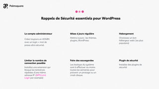 Hebergement
Mises à jours régulière
Mettre à jours : les thèmes,
plugins, WordPress
Le compte administrateur
Choisissez un bon
hébergeur web ( les plus
populaire)
Limiter le nombre de
connection possible
Installez une extension qui
bloque les tentatives
répétées d’une même
adresse IP. (WPS Limit
Login par exemple)
Créez toujours un ADMIN
avec un login + mot de
passe ultra sécurisé.
Faire des sauvegardes
Les backups du système
sont à effectuer au moins
toutes les semaines pour
prévenir un piratage ou un
crash disque.
Plugin de sécurité
Installez des plugins de
sécurité
Rappels de Sécurité essentiels pour WordPress
 