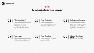 Hebergement low cost
Ce qui peut ralentir votre site web
Trop d'extension
Ou trop d’extensions
lourdes (Visual Composer,
Revolution Slider, etc.) ;
Thème trop lourd
Un hébergement bas de
gamme (ne supporte pas le
trafic, etc.) ou une offre
trop petite par rapport au
site ;
Trop images
Ou des images trop lourdes
et donc longues à charger
Trop de fonctionnalités, des
tonnes de fichiers à
charger, des tonnes
d’effets très gourmands,
etc.
Trop de polices
Trop de polices d’écriture
personnalisées
Absence de mise en
cache
Pas de mise en cache
01 02 03
04 05 06
 