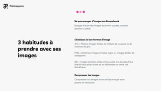 3 habitudes à
prendre avec ses
images
Ne pas envoyer d’images surdimensionné
Essayer d’avoir des images les moins lourdes possible
(environ 100KB)
Choisissez le bon format d’image
JPG = Photos, images dotées de milliers de couleurs ou de
nuances de gris.
PNG = Schémas, images simples, logos ou images dotées de
transparen
GIF = images animées. Elles sont souvent très lourdes. Pour
réduire leur poids avant de les téléverser sur votre site
WordPress,
Compresser les images
Compresser vos images avant de les envoyer sans
perdre en résolution
 