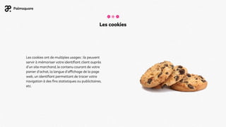 Les cookies
Les cookies ont de multiples usages : ils peuvent
servir à mémoriser votre identifiant client auprès
d'un site marchand, le contenu courant de votre
panier d'achat, la langue d'affichage de la page
web, un identifiant permettant de tracer votre
navigation à des fins statistiques ou publicitaires,
etc.
 