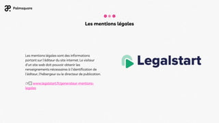 Les mentions légales
Les mentions légales sont des informations
portant sur l'éditeur du site internet. Le visiteur
d'un site web doit pouvoir obtenir les
renseignements nécessaires à l'identification de
l'éditeur, l'hébergeur ou le directeur de publication.
👉🏻 www.legalstart.fr/generateur-mentions-
legales
 