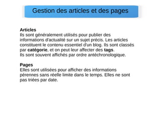 Gestion des articles et des pages
Articles
Ils sont généralement utilisés pour publier des
informations d'actualité sur un sujet précis. Les articles
constituent le contenu essentiel d'un blog. Ils sont classés
par catégorie, et on peut leur affecter des tags.
Ils sont souvent affichés par ordre antéchronologique.
Pages
Elles sont utilisées pour afficher des informations
pérennes sans réelle limite dans le temps. Elles ne sont
pas triées par date.
 