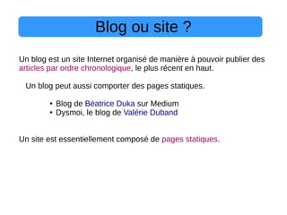 Blog ou site ?
Un blog est un site Internet organisé de manière à pouvoir publier des
articles par ordre chronologique, le plus récent en haut.
Un blog peut aussi comporter des pages statiques.
● Blog de Béatrice Duka sur Medium
● Dysmoi, le blog de Valérie Duband
Un site est essentiellement composé de pages statiques.
 