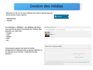 Gestion des médias
La rubrique « Médias » du tableau de bord
vous permet de gérer l'ensemble des médias déjà
présents sur votre site :
- images
- sons
- Vidéos
- PDF
- etc...
Effectuer un clic sur le menu Médias de la barre latérale gauche
donne accès à deux options :
- Bibliothèque
- Ajouter
Vous pouvez ajouter tout type de média
simplement en déposant par un glisser-déposer ou
en cliquant sur le bouton « Sélectionner des
fichiers »
 
