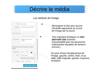 Décrire le média
On peut choisir l'emplacement de
l'image, gauche, centre, droit, et sa
taille, taille originale, grande, moyenne,
miniature.
Très important d'indiquer un titre
alternatif clair (normes
d'accessibilité pour les personnes
malvoyantes équipées de lecteurs
d’écran.)
Renseigner le titre pour qu'une
info-bulle apparaisse au survol
de l'image par la souris.
Les attributs de l'image
 