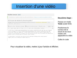 Deuxième étape :
Passez en mode
Texte (code html)
Positionnez le
curseur de la
souris là où vous
voulez voir
apparaître la vidéo
Collez le code
Insertion d'une vidéo
Pour visualiser la vidéo, mettre à jour l'article et Afficher.
 