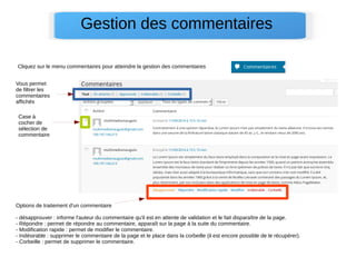 Gestion des commentaires
Cliquez sur le menu commentaires pour atteindre la gestion des commentaires
Vous permet
de filtrer les
commentaires
affichés
Case à
cocher de
sélection de
commentaire
Options de traitement d'un commentaire
- désapprouver : informe l'auteur du commentaire qu'il est en attente de validation et le fait disparaître de la page.
- Répondre : permet de répondre au commentaire, apparaît sur la page à la suite du commentaire.
- Modification rapide : permet de modifier le commentaire.
- Indésirable : supprimer le commentaire de la page et le place dans la corbeille (il est encore possible de le récupérer).
- Corbeille : permet de supprimer le commentaire.
 