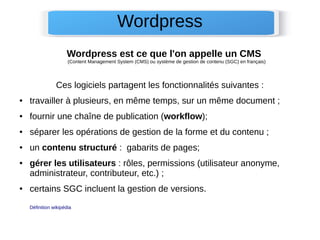 Wordpress est ce que l'on appelle un CMS
(Content Management System (CMS) ou système de gestion de contenu (SGC) en français)
Ces logiciels partagent les fonctionnalités suivantes :
● travailler à plusieurs, en même temps, sur un même document ;
● fournir une chaîne de publication (workflow);
● séparer les opérations de gestion de la forme et du contenu ;
● un contenu structuré : gabarits de pages;
● gérer les utilisateurs : rôles, permissions (utilisateur anonyme,
administrateur, contributeur, etc.) ;
● certains SGC incluent la gestion de versions.
Définition wikipédia
Wordpress
 