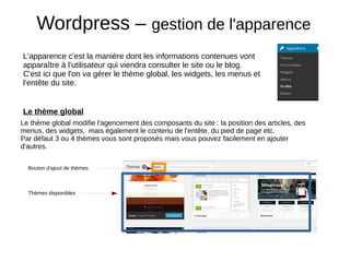 Wordpress – gestion de l'apparence
L'apparence c'est la manière dont les informations contenues vont
apparaître à l'utilisateur qui viendra consulter le site ou le blog.
C'est ici que l'on va gérer le thème global, les widgets, les menus et
l’entête du site.
Le thème global
Le thème global modifie l'agencement des composants du site : la position des articles, des
menus, des widgets, mais également le contenu de l'entête, du pied de page etc.
Par défaut 3 ou 4 thèmes vous sont proposés mais vous pouvez facilement en ajouter
d'autres.
Thèmes disponibles
Bouton d'ajout de thèmes
 