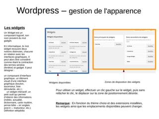 Wordpress – gestion de l'apparence
Les widgets
Un Widget est un
composant logiciel, son
nom provient du mot
gadget.
En informatique, le mot
widget recouvre deux
notions distinctes, chacune
en relation avec les
interfaces graphiques. Il
peut alors être considéré
comme étant la contraction
des termes window
(fenêtre) et gadget. Il peut
désigner :
un composant d'interface
graphique, un élément
visuel d'une interface
graphique (bouton,
ascenseur, liste
déroulante, etc.) ;
un widget interactif, un
petit outil qui permet
d'obtenir des informations
(météo, actualité,
dictionnaire, carte routière,
pense-bête – en anglais
post-it –, traducteur, etc.).
Définition wikipédia
Remarque : En fonction du thème choisi et des extensions installées,
les widgets ainsi que les emplacements disponibles peuvent changer.
Pour utiliser un widget, effectuer un clic gauche sur le widget, puis sans
relâcher le clic, le déplacer sur la zone de positionnement désirée.
Widgets disponibles Zones de disposition des widgets
 
