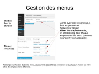 Gestion des menus
Après avoir créé vos menus, il
faut les positionner :
Cliquez sur l'onglet
Gérer les emplacements,
et sélectionnez pour chaque
emplacement le menu que vous
souhaitez y voir apparaître.
Remarque :En fonction du thème choisi, vous aurez la possibilité de positionner un ou plusieurs menus sur votre
site à des emplacements différents.
Thème :
Minamaze
Thème :
Twenty
Thirteen
 
