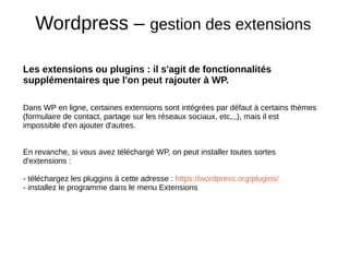 Wordpress – gestion des extensions
Les extensions ou plugins : il s'agit de fonctionnalités
supplémentaires que l'on peut rajouter à WP.
Dans WP en ligne, certaines extensions sont intégrées par défaut à certains thèmes
(formulaire de contact, partage sur les réseaux sociaux, etc,,,), mais il est
impossible d'en ajouter d'autres.
En revanche, si vous avez téléchargé WP, on peut installer toutes sortes
d'extensions :
- téléchargez les pluggins à cette adresse : https://wordpress.org/plugins/
- installez le programme dans le menu Extensions
 