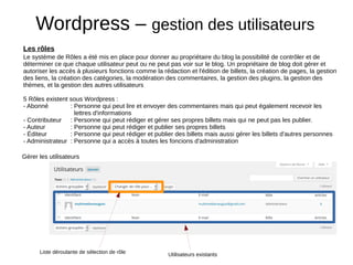 Wordpress – gestion des utilisateurs
Le système de Rôles a été mis en place pour donner au propriétaire du blog la possibilité de contrôler et de
déterminer ce que chaque utilisateur peut ou ne peut pas voir sur le blog. Un propriétaire de blog doit gérer et
autoriser les accès à plusieurs fonctions comme la rédaction et l'édition de billets, la création de pages, la gestion
des liens, la création des catégories, la modération des commentaires, la gestion des plugins, la gestion des
thèmes, et la gestion des autres utilisateurs
5 Rôles existent sous Wordpress :
- Abonné  : Personne qui peut lire et envoyer des commentaires mais qui peut également recevoir les
lettres d'informations
- Contributeur  : Personne qui peut rédiger et gérer ses propres billets mais qui ne peut pas les publier.
- Auteur  : Personne qui peut rédiger et publier ses propres billets
- Éditeur  : Personne qui peut rédiger et publier des billets mais aussi gérer les billets d'autres personnes
- Administrateur  : Personne qui a accès à toutes les foncions d'administration
Les rôles
Gérer les utilisateurs
Utilisateurs existantsListe déroulante de sélection de rôle
 