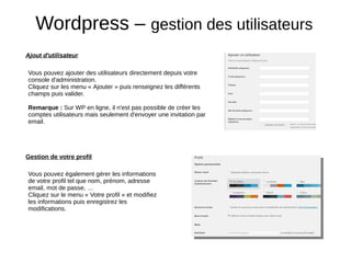 Wordpress – gestion des utilisateurs
Ajout d'utilisateur
Vous pouvez ajouter des utilisateurs directement depuis votre
console d'administration.
Cliquez sur les menu « Ajouter » puis renseignez les différents
champs puis valider.
Remarque : Sur WP en ligne, il n'est pas possible de créer les
comptes utilisateurs mais seulement d'envoyer une invitation par
email.
Gestion de votre profil
Vous pouvez également gérer les informations
de votre profil tel que nom, prénom, adresse
email, mot de passe, …
Cliquez sur le menu « Votre profil » et modifiez
les informations puis enregistrez les
modifications.
 