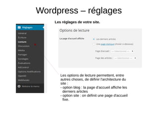 Wordpress – réglages
Les réglages de votre site.
Les options de lecture permettent, entre
autres choses, de définir l'architecture du
site :
- option blog : la page d'accueil affiche les
derniers articles
- option site : on définit une page d'accueil
fixe.
 