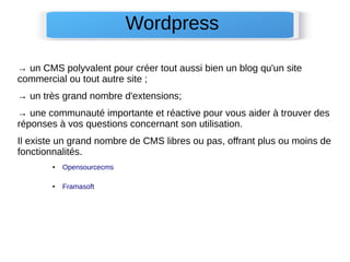 → un CMS polyvalent pour créer tout aussi bien un blog qu'un site
commercial ou tout autre site ;
→ un très grand nombre d'extensions;
→ une communauté importante et réactive pour vous aider à trouver des
réponses à vos questions concernant son utilisation.
Il existe un grand nombre de CMS libres ou pas, offrant plus ou moins de
fonctionnalités.
● Opensourcecms
● Framasoft
Wordpress
 