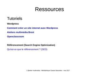 Ressources
Tutoriels
Wordpress
Comment créer un site internet avec Wordpress
Ateliers multimédia Brest
Openclassroom
Référencement (Search Engine Optimization)
Qu'est-ce que le référencement ? (SEO)
L'@telier multimédia - Médiathèque Gaston Baissette – mai 2017
 