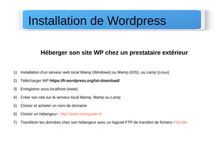 Héberger son site WP chez un prestataire extérieur 
1) Installation d'un serveur web local Wamp (Windows) ou Mamp (IOS), ou Lamp (Linux)
2) Télécharger WP https://fr.wordpress.org/txt-download/
3) Enregistrer sous localhost (www)
4) Créer son site sur le serveur local Wamp, Mamp ou Lamp
5) Choisir et acheter un nom de domaine
6) Choisir un hébergeur : http://www.tomsguide.fr/
7) Transférer les données chez son hébergeur avec un logiciel FTP de transfert de fichiers FileZilla
Installation de Wordpress
 