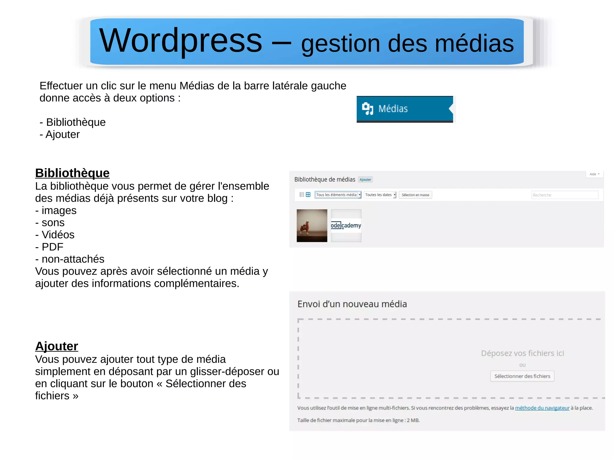 Wordpress – gestion des médias 
Effectuer un clic sur le menu Médias de la barre latérale gauche 
donne accès à deux options : 
- Bibliothèque 
- Ajouter 
Bibliothèque 
La bibliothèque vous permet de gérer l'ensemble 
des médias déjà présents sur votre blog : 
- images 
- sons 
- Vidéos 
- PDF 
- non-attachés 
Vous pouvez après avoir sélectionné un média y 
ajouter des informations complémentaires. 
Ajouter 
Vous pouvez ajouter tout type de média 
simplement en déposant par un glisser-déposer ou 
en cliquant sur le bouton « Sélectionner des 
fichiers » 
 