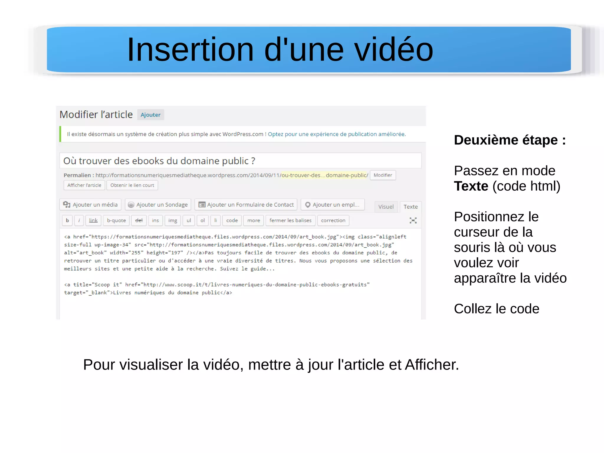 Deuxième étape : 
Passez en mode 
Texte (code html) 
Positionnez le 
curseur de la 
souris là où vous 
voulez voir 
apparaître la vidéo 
Collez le code 
Insertion d'une vidéo 
Pour visualiser la vidéo, mettre à jour l'article et Afficher. 
 