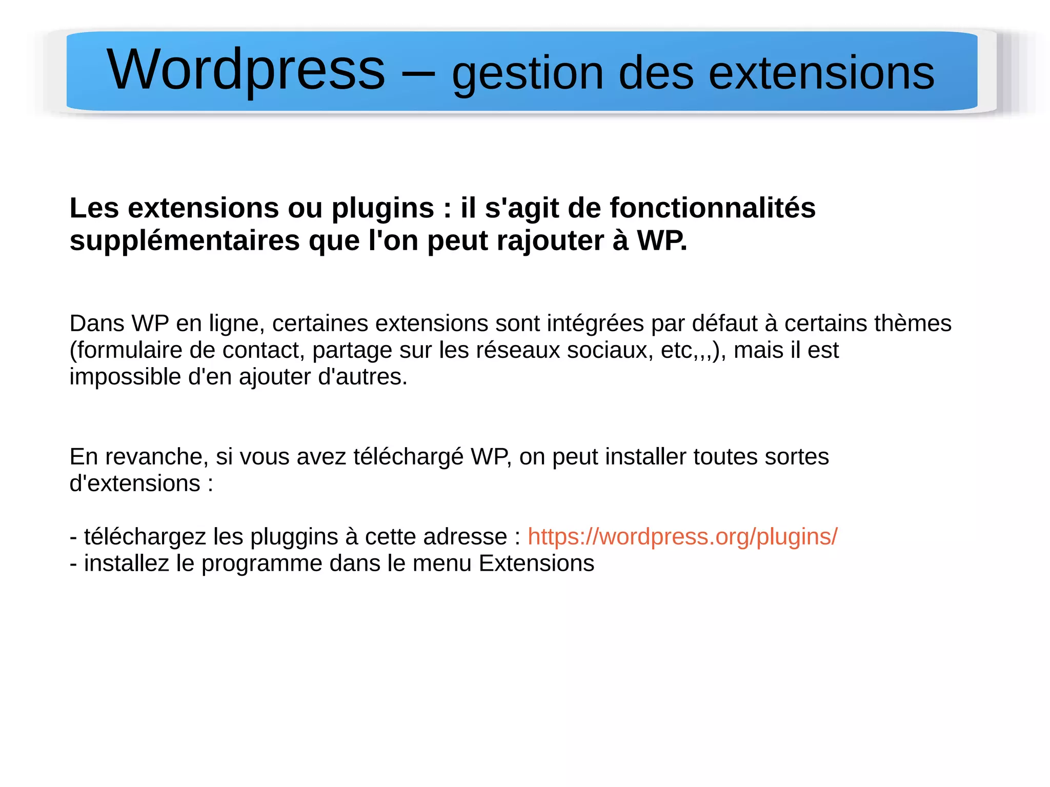 Wordpress – gestion des extensions 
Les extensions ou plugins : il s'agit de fonctionnalités 
supplémentaires que l'on peut rajouter à WP. 
Dans WP en ligne, certaines extensions sont intégrées par défaut à certains thèmes 
(formulaire de contact, partage sur les réseaux sociaux, etc,,,), mais il est 
impossible d'en ajouter d'autres. 
En revanche, si vous avez téléchargé WP, on peut installer toutes sortes 
d'extensions : 
- téléchargez les pluggins à cette adresse : https://wordpress.org/plugins/ 
- installez le programme dans le menu Extensions 
 
