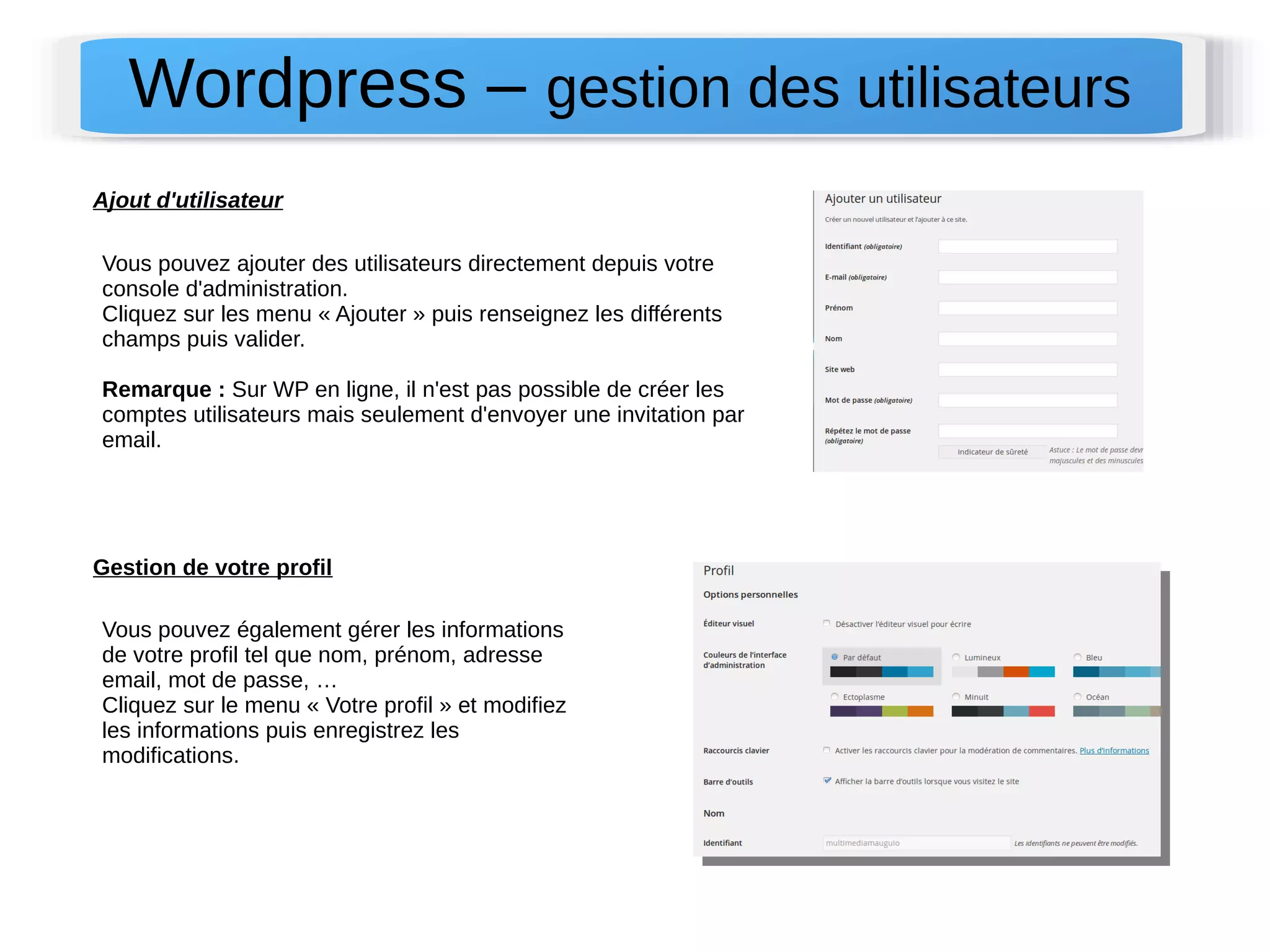 Wordpress – gestion des utilisateurs 
Ajout d'utilisateur 
Vous pouvez ajouter des utilisateurs directement depuis votre 
console d'administration. 
Cliquez sur les menu « Ajouter » puis renseignez les différents 
champs puis valider. 
Remarque : Sur WP en ligne, il n'est pas possible de créer les 
comptes utilisateurs mais seulement d'envoyer une invitation par 
email. 
Gestion de votre profil 
Vous pouvez également gérer les informations 
de votre profil tel que nom, prénom, adresse 
email, mot de passe, … 
Cliquez sur le menu « Votre profil » et modifiez 
les informations puis enregistrez les 
modifications. 
 
