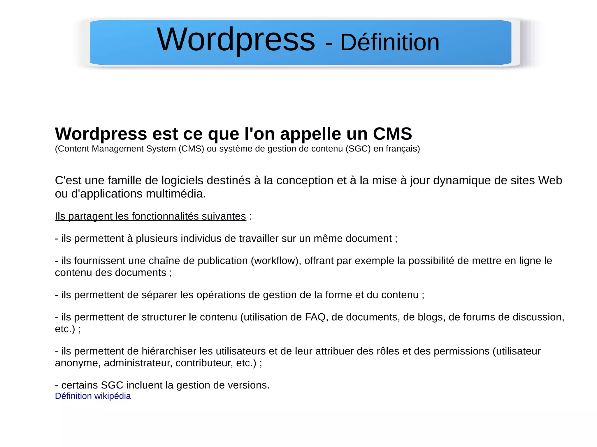 Wordpress - Définition 
Wordpress est ce que l'on appelle un CMS 
(Content Management System (CMS) ou système de gestion de contenu (SGC) en français) 
C'est une famille de logiciels destinés à la conception et à la mise à jour dynamique de sites Web 
ou d'applications multimédia. 
Ils partagent les fonctionnalités suivantes : 
- ils permettent à plusieurs individus de travailler sur un même document ; 
- ils fournissent une chaîne de publication (workflow), offrant par exemple la possibilité de mettre en ligne le 
contenu des documents ; 
- ils permettent de séparer les opérations de gestion de la forme et du contenu ; 
- ils permettent de structurer le contenu (utilisation de FAQ, de documents, de blogs, de forums de discussion, 
etc.) ; 
- ils permettent de hiérarchiser les utilisateurs et de leur attribuer des rôles et des permissions (utilisateur 
anonyme, administrateur, contributeur, etc.) ; 
- certains SGC incluent la gestion de versions. 
Définition wikipédia 
 