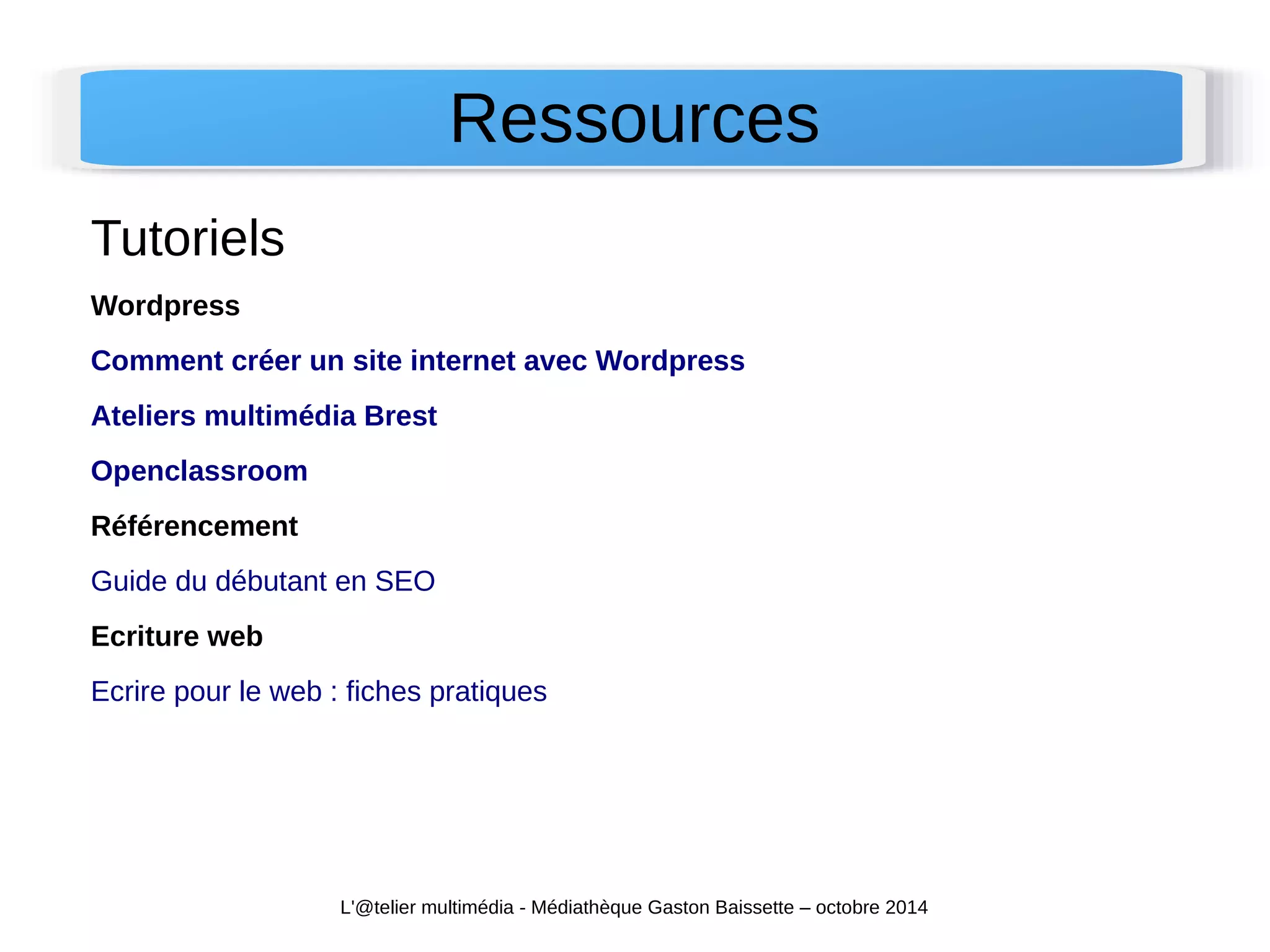 Ressources 
Tutoriels 
Wordpress 
Comment créer un site internet avec Wordpress 
Ateliers multimédia Brest 
Openclassroom 
Référencement 
Guide du débutant en SEO 
Ecriture web 
Ecrire pour le web : fiches pratiques 
L'@telier multimédia - Médiathèque Gaston Baissette – octobre 2014 
