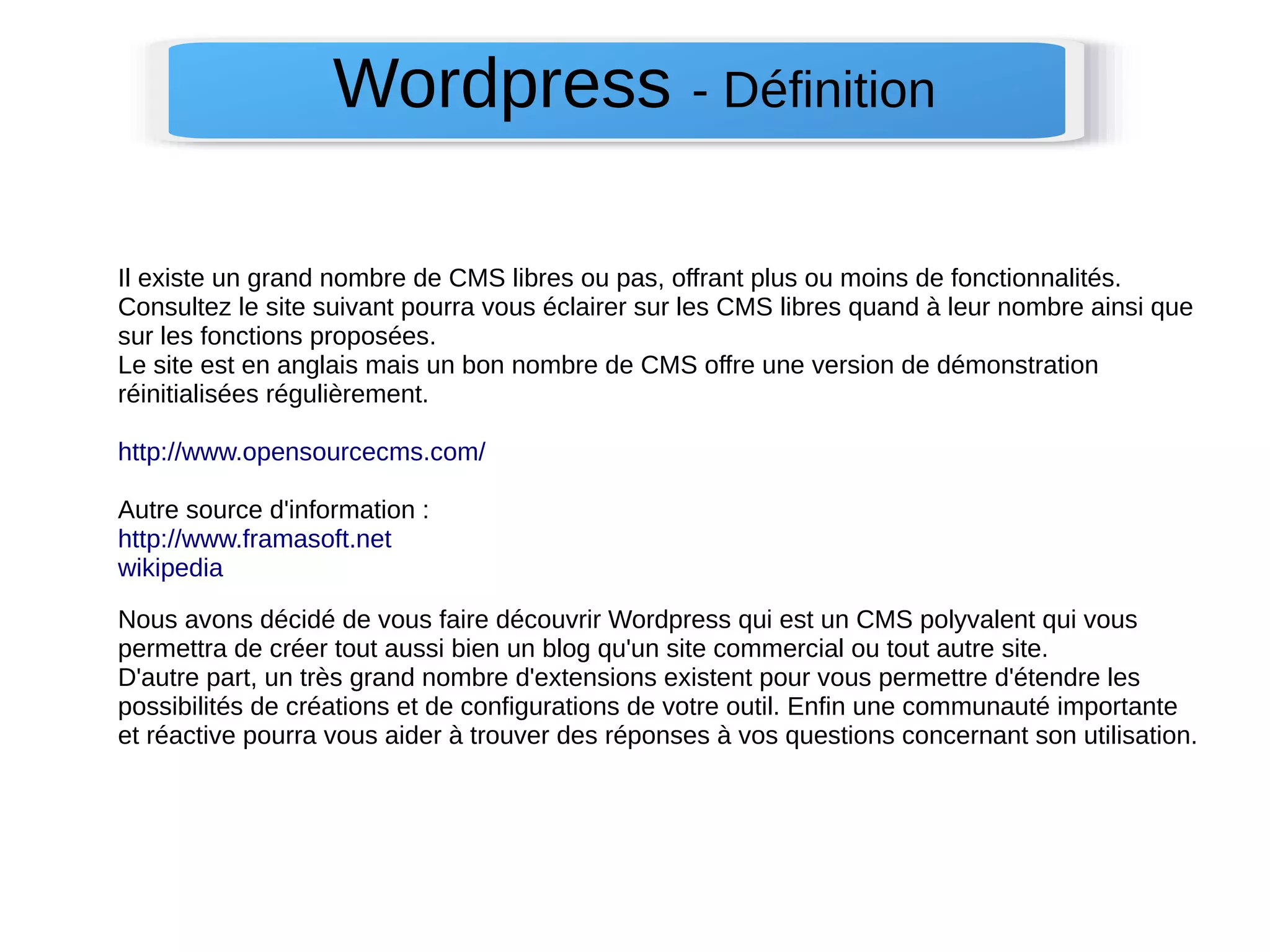 Wordpress - Définition 
Il existe un grand nombre de CMS libres ou pas, offrant plus ou moins de fonctionnalités. 
Consultez le site suivant pourra vous éclairer sur les CMS libres quand à leur nombre ainsi que 
sur les fonctions proposées. 
Le site est en anglais mais un bon nombre de CMS offre une version de démonstration 
réinitialisées régulièrement. 
http://www.opensourcecms.com/ 
Autre source d'information : 
http://www.framasoft.net 
wikipedia 
Nous avons décidé de vous faire découvrir Wordpress qui est un CMS polyvalent qui vous 
permettra de créer tout aussi bien un blog qu'un site commercial ou tout autre site. 
D'autre part, un très grand nombre d'extensions existent pour vous permettre d'étendre les 
possibilités de créations et de configurations de votre outil. Enfin une communauté importante 
et réactive pourra vous aider à trouver des réponses à vos questions concernant son utilisation. 
 