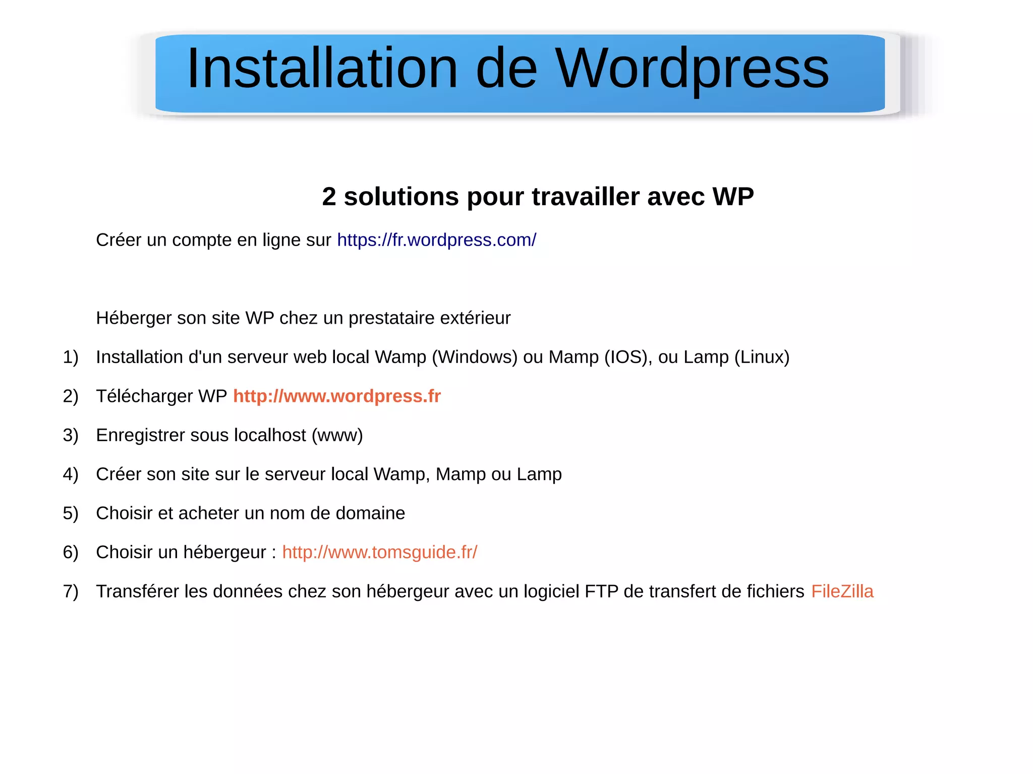 Installation de Wordpress 
2 solutions pour travailler avec WP 
Créer un compte en ligne sur https://fr.wordpress.com/ 
Héberger son site WP chez un prestataire extérieur 
1) Installation d'un serveur web local Wamp (Windows) ou Mamp (IOS), ou Lamp (Linux) 
2) Télécharger WP http://www.wordpress.fr 
3) Enregistrer sous localhost (www) 
4) Créer son site sur le serveur local Wamp, Mamp ou Lamp 
5) Choisir et acheter un nom de domaine 
6) Choisir un hébergeur : http://www.tomsguide.fr/ 
7) Transférer les données chez son hébergeur avec un logiciel FTP de transfert de fichiers FileZilla 
 