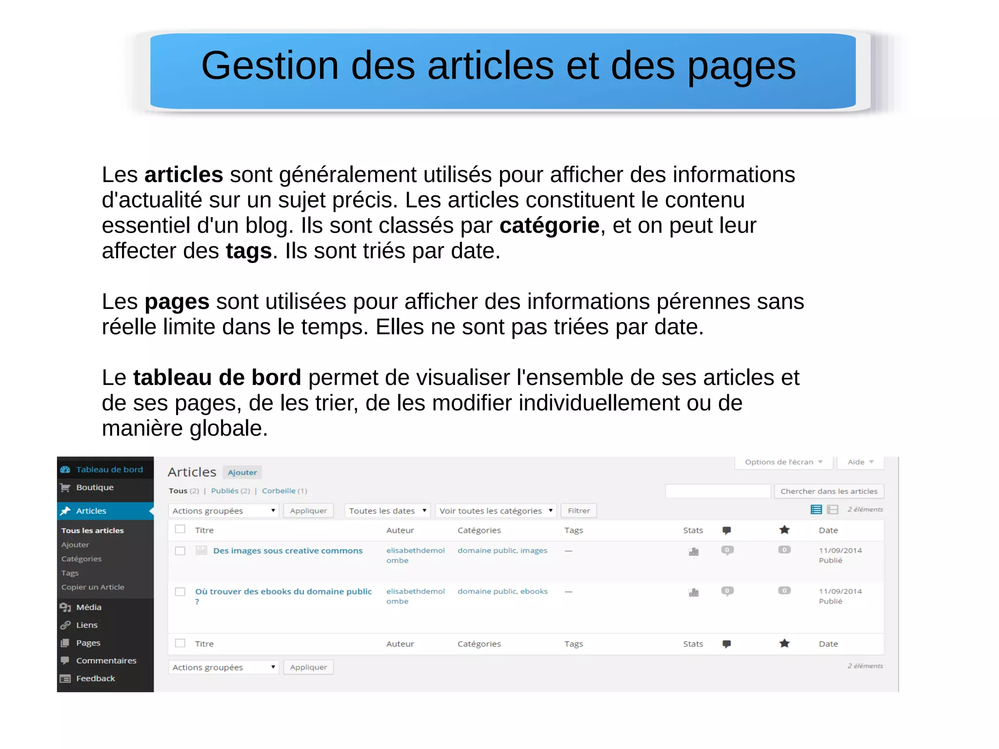 Gestion des articles et des pages 
Les articles sont généralement utilisés pour afficher des informations 
d'actualité sur un sujet précis. Les articles constituent le contenu 
essentiel d'un blog. Ils sont classés par catégorie, et on peut leur 
affecter des tags. Ils sont triés par date. 
Les pages sont utilisées pour afficher des informations pérennes sans 
réelle limite dans le temps. Elles ne sont pas triées par date. 
Le tableau de bord permet de visualiser l'ensemble de ses articles et 
de ses pages, de les trier, de les modifier individuellement ou de 
manière globale. 
 
