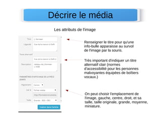 Décrire le média 
Les attributs de l'image 
Renseigner le titre pour qu'une 
info-bulle apparaisse au survol 
de l'image par la souris. 
Très important d'indiquer un titre 
alternatif clair (normes 
d'accessibilité pour les personnes 
malvoyantes équipées de boîtiers 
vocaux.) 
On peut choisir l'emplacement de 
l'image, gauche, centre, droit, et sa 
taille, taille originale, grande, moyenne, 
miniature. 
 