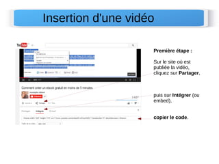 Insertion d'une vidéo 
Première étape : 
Sur le site où est 
publiée la vidéo, 
cliquez sur Partager, 
puis sur Intégrer (ou 
embed), 
copier le code. 
 