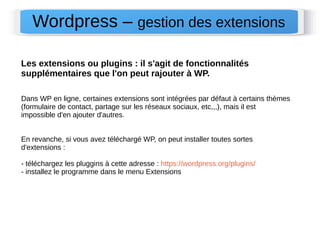 Wordpress – gestion des extensions 
Les extensions ou plugins : il s'agit de fonctionnalités 
supplémentaires que l'on peut rajouter à WP. 
Dans WP en ligne, certaines extensions sont intégrées par défaut à certains thèmes 
(formulaire de contact, partage sur les réseaux sociaux, etc,,,), mais il est 
impossible d'en ajouter d'autres. 
En revanche, si vous avez téléchargé WP, on peut installer toutes sortes 
d'extensions : 
- téléchargez les pluggins à cette adresse : https://wordpress.org/plugins/ 
- installez le programme dans le menu Extensions 
 