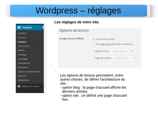 Wordpress – réglages 
Les réglages de votre site. 
Les options de lecture permettent, entre 
autres choses, de définir l'architecture du 
site : 
- option blog : la page d'accueil affiche les 
derniers articles 
- option site : on définit une page d'accueil 
fixe. 
 